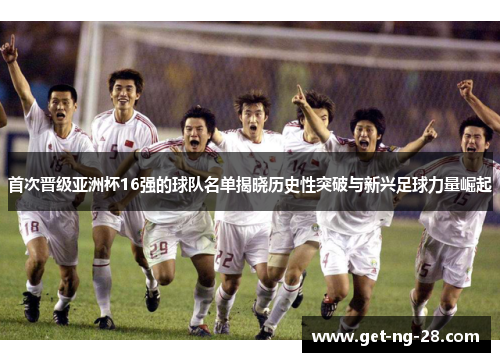 首次晋级亚洲杯16强的球队名单揭晓历史性突破与新兴足球力量崛起