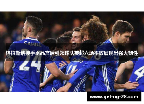 格拉斯纳接手水晶宫后引领球队英超六场不败展现出强大韧性