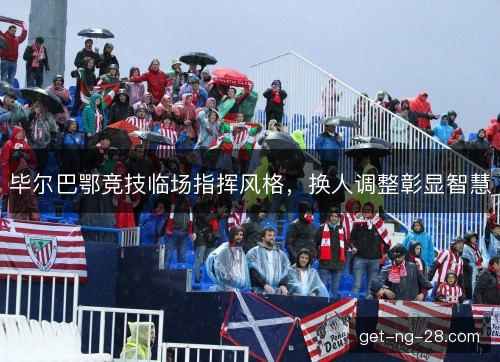 毕尔巴鄂竞技临场指挥风格，换人调整彰显智慧